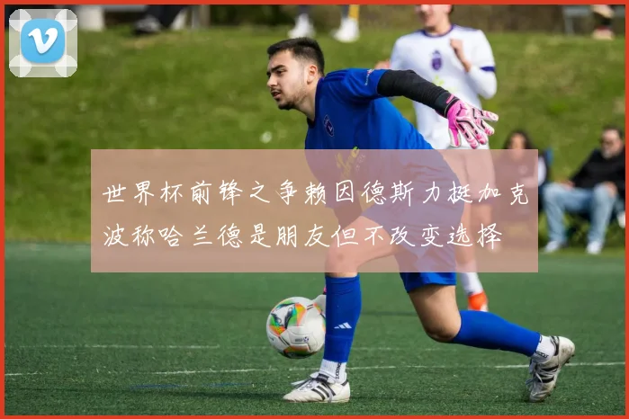世界杯前锋之争赖因德斯力挺加克波称哈兰德是朋友但不改变选择